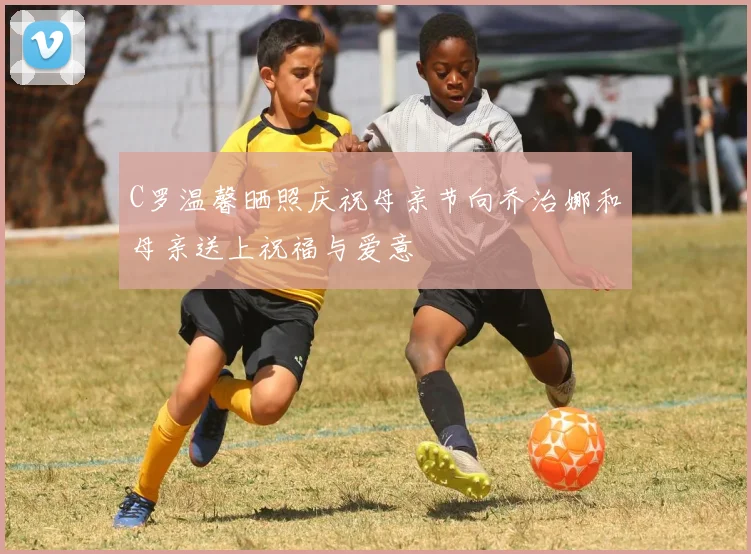C罗温馨晒照庆祝母亲节向乔治娜和母亲送上祝福与爱意