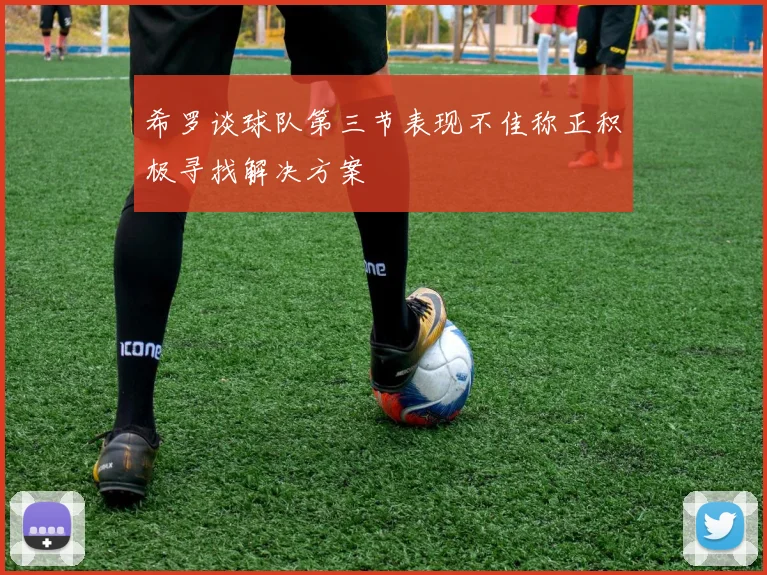 希罗谈球队第三节表现不佳称正积极寻找解决方案