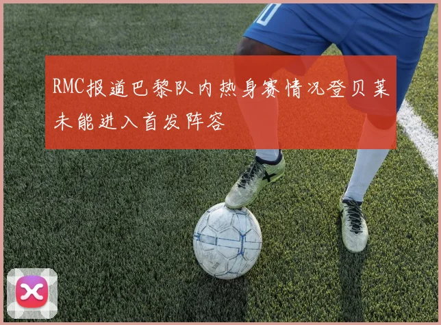 RMC报道巴黎队内热身赛情况登贝莱未能进入首发阵容