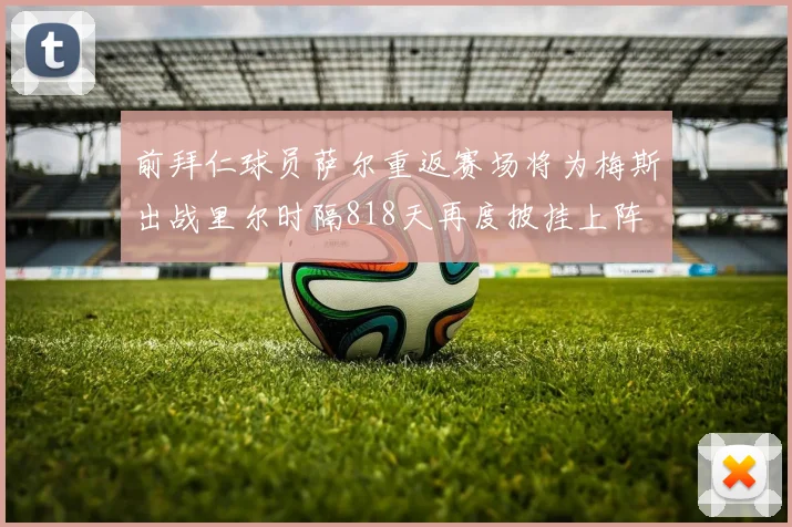 前拜仁球员萨尔重返赛场将为梅斯出战里尔时隔818天再度披挂上阵