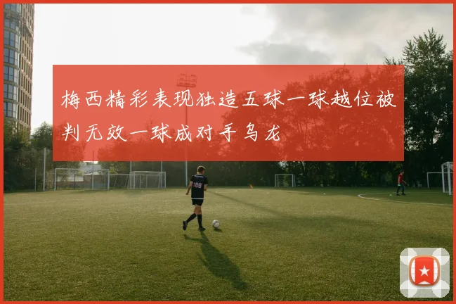 梅西精彩表现独造五球一球越位被判无效一球成对手乌龙
