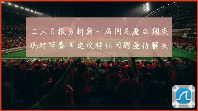 工人日报分析新一届国足磨合期表现对阵泰国进攻转化问题亟待解决