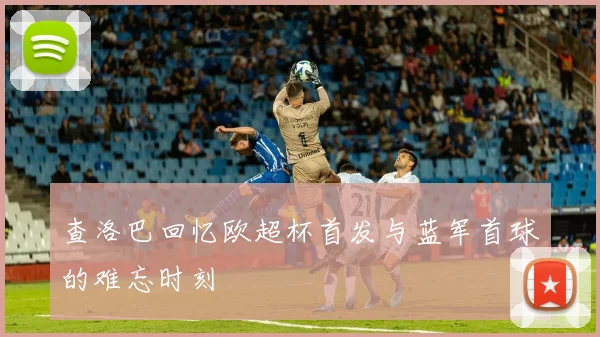 查洛巴回忆欧超杯首发与蓝军首球的难忘时刻