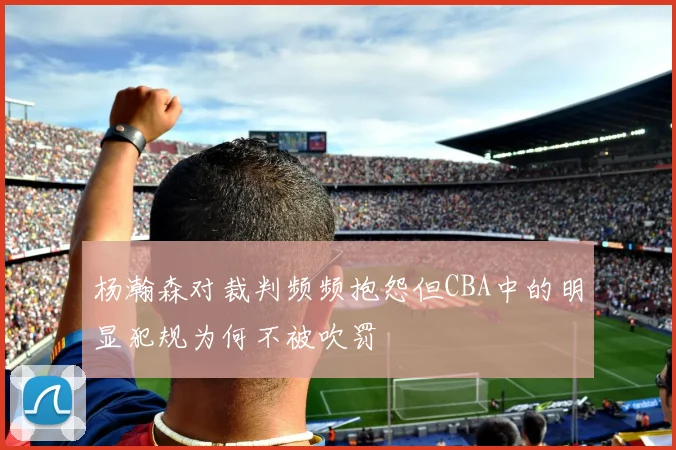 杨瀚森对裁判频频抱怨但CBA中的明显犯规为何不被吹罚