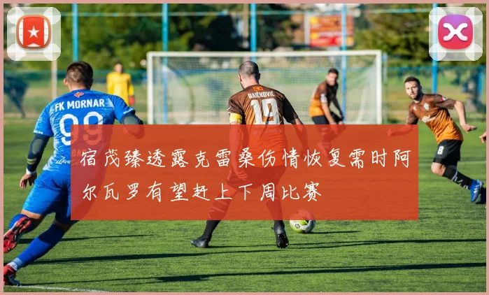 宿茂臻透露克雷桑伤情恢复需时阿尔瓦罗有望赶上下周比赛