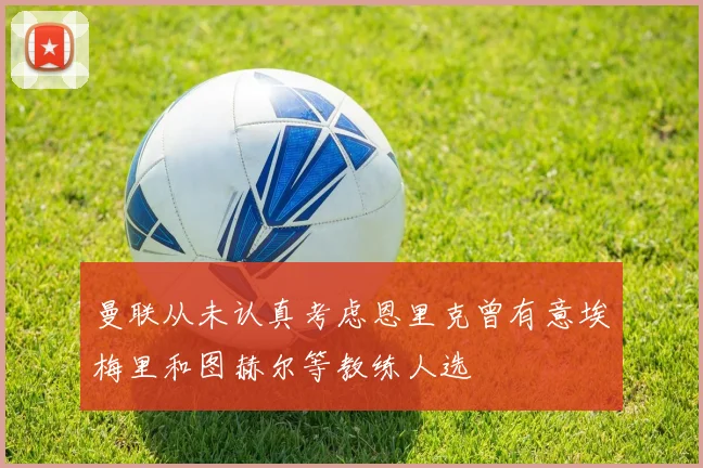 曼联从未认真考虑恩里克曾有意埃梅里和图赫尔等教练人选