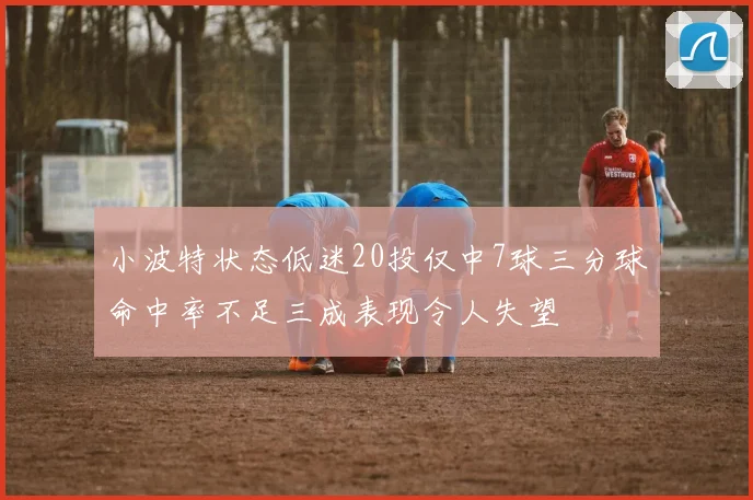 小波特状态低迷20投仅中7球三分球命中率不足三成表现令人失望