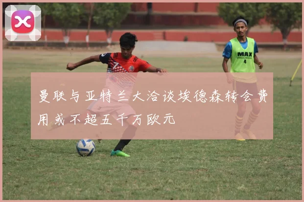 曼联与亚特兰大洽谈埃德森转会费用或不超五千万欧元