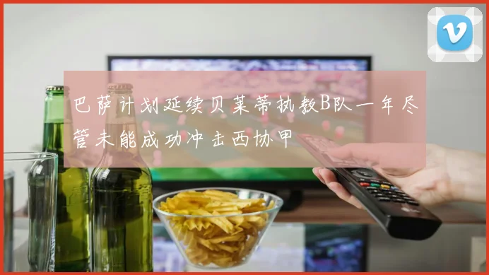 巴萨计划延续贝莱蒂执教B队一年尽管未能成功冲击西协甲