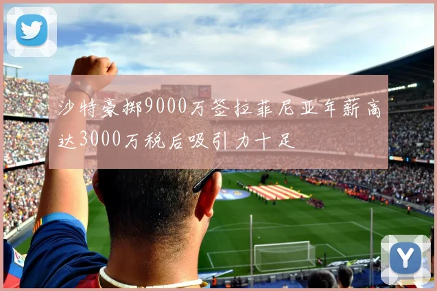 沙特豪掷9000万签拉菲尼亚年薪高达3000万税后吸引力十足