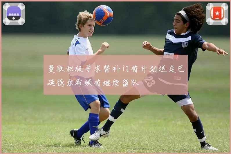 曼联积极寻求替补门将计划送走巴延德尔希顿将继续留队