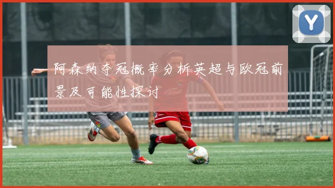阿森纳夺冠概率分析英超与欧冠前景及可能性探讨