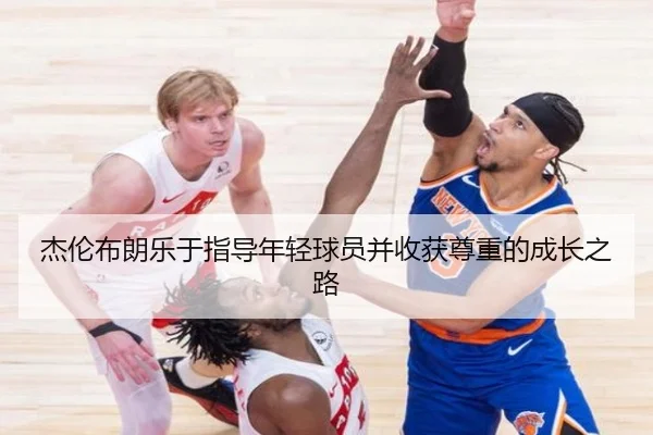 杰伦布朗乐于指导年轻球员并收获尊重的成长之路(milansport.com)